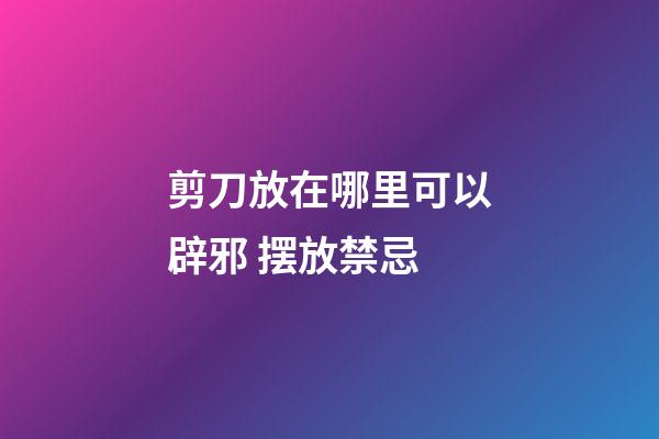 剪刀放在哪里可以辟邪 摆放禁忌